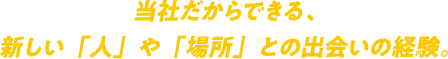 当社だからできる、
                新しい「人」や「場所」との出会いの経験。