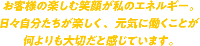 お客様の楽しむ笑顔が私のエネルギー。日々自分たちが楽しく、元気に働くことが何よりも大切だと感じています。